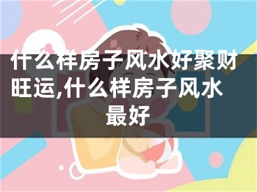 什么样房子风水好聚财旺运,什么样房子风水最好