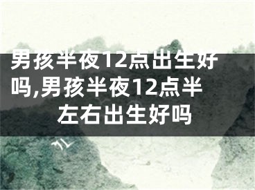男孩半夜12点出生好吗,男孩半夜12点半左右出生好吗