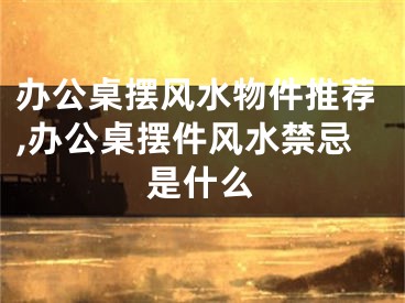 办公桌摆风水物件推荐,办公桌摆件风水禁忌是什么