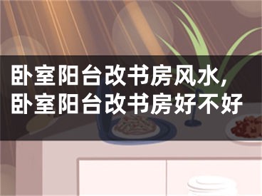 卧室阳台改书房风水,卧室阳台改书房好不好