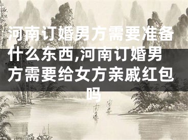 河南订婚男方需要准备什么东西,河南订婚男方需要给女方亲戚红包吗