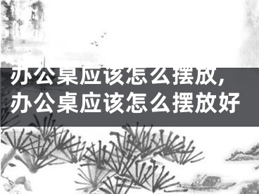 办公桌应该怎么摆放,办公桌应该怎么摆放好
