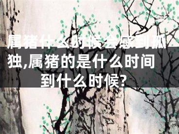 属猪什么时候会感到孤独,属猪的是什么时间到什么时候?
