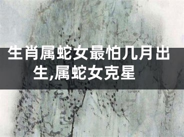 生肖属蛇女最怕几月出生,属蛇女克星