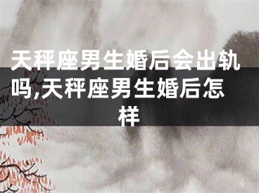 天秤座男生婚后会出轨吗,天秤座男生婚后怎样
