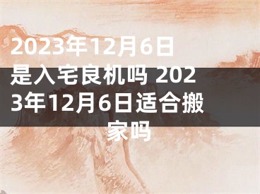 2023年12月6日是入宅良机吗 2023年12月6日适合搬家吗