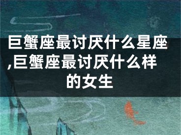 巨蟹座最讨厌什么星座,巨蟹座最讨厌什么样的女生