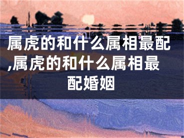 属虎的和什么属相最配,属虎的和什么属相最配婚姻