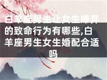 白羊座男生让女生嫌弃的致命行为有哪些,白羊座男生女生婚配合适吗