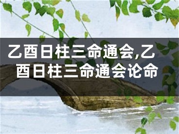 乙酉日柱三命通会,乙酉日柱三命通会论命