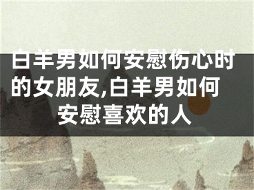 白羊男如何安慰伤心时的女朋友,白羊男如何安慰喜欢的人