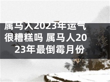 属马人2023年运气很糟糕吗 属马人2023年最倒霉月份