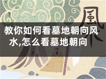 教你如何看墓地朝向风水,怎么看墓地朝向