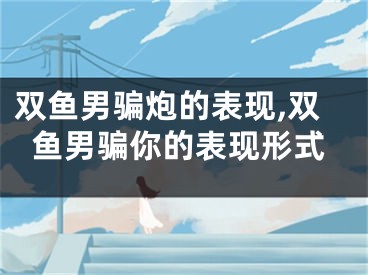 双鱼男骗炮的表现,双鱼男骗你的表现形式