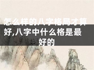 怎么样的八字格局才算好,八字中什么格是最好的