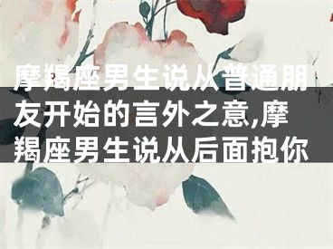 摩羯座男生说从普通朋友开始的言外之意,摩羯座男生说从后面抱你