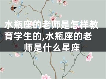 水瓶座的老师是怎样教育学生的,水瓶座的老师是什么星座