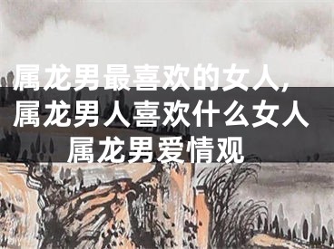 属龙男最喜欢的女人,属龙男人喜欢什么女人 属龙男爱情观