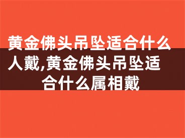 黄金佛头吊坠适合什么人戴,黄金佛头吊坠适合什么属相戴