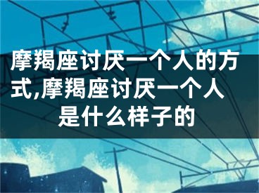 摩羯座讨厌一个人的方式,摩羯座讨厌一个人是什么样子的