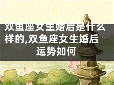 双鱼座女生婚后是什么样的,双鱼座女生婚后运势如何