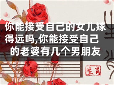 你能接受自己的女儿嫁得远吗,你能接受自己的老婆有几个男朋友