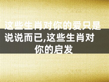 这些生肖对你的爱只是说说而已,这些生肖对你的启发