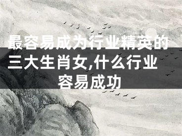 最容易成为行业精英的三大生肖女,什么行业容易成功