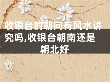 收银台的朝向有风水讲究吗,收银台朝南还是朝北好