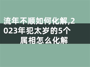 流年不顺如何化解,2023年犯太岁的5个属相怎么化解