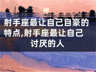 射手座最让自己自豪的特点,射手座最让自己讨厌的人