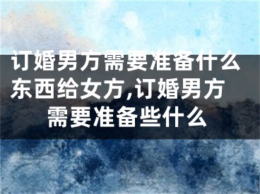 订婚男方需要准备什么东西给女方,订婚男方需要准备些什么