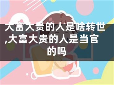 大富大贵的人是啥转世,大富大贵的人是当官的吗