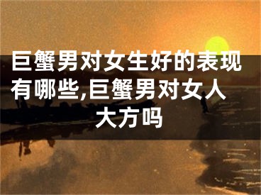 巨蟹男对女生好的表现有哪些,巨蟹男对女人大方吗