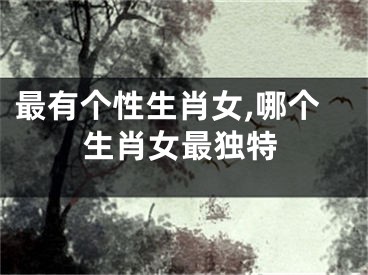 最有个性生肖女,哪个生肖女最独特