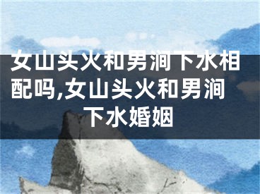 女山头火和男涧下水相配吗,女山头火和男涧下水婚姻
