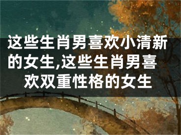 这些生肖男喜欢小清新的女生,这些生肖男喜欢双重性格的女生