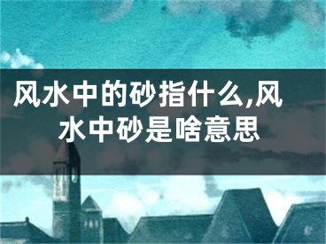 风水中的砂指什么,风水中砂是啥意思