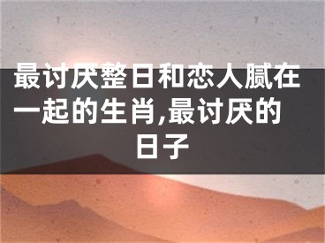最讨厌整日和恋人腻在一起的生肖,最讨厌的日子