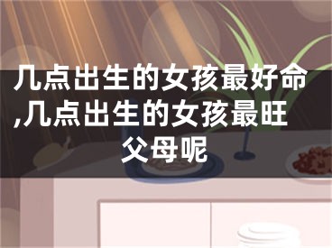 几点出生的女孩最好命,几点出生的女孩最旺父母呢