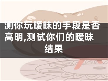 测你玩暧昧的手段是否高明,测试你们的暧昧结果