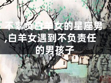 不辜负白羊女的星座男,白羊女遇到不负责任的男孩子