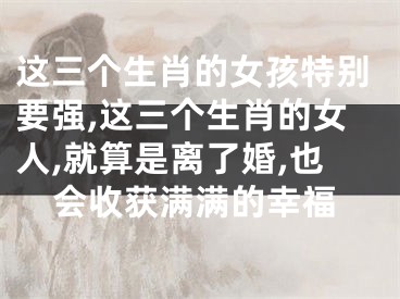 这三个生肖的女孩特别要强,这三个生肖的女人,就算是离了婚,也会收获满满的幸福