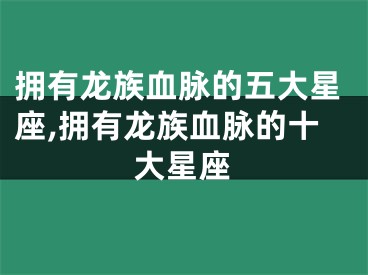 拥有龙族血脉的五大星座,拥有龙族血脉的十大星座