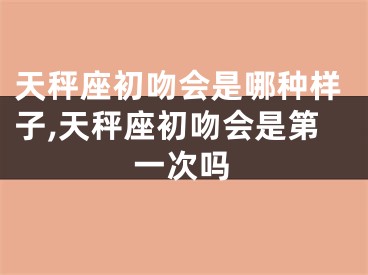 天秤座初吻会是哪种样子,天秤座初吻会是第一次吗