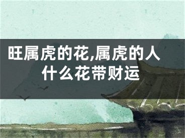 旺属虎的花,属虎的人什么花带财运