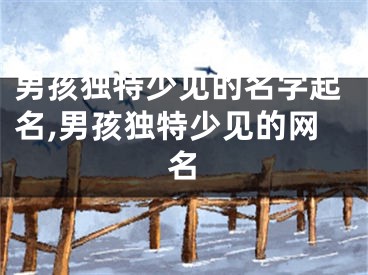 男孩独特少见的名字起名,男孩独特少见的网名