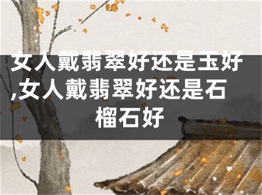 女人戴翡翠好还是玉好,女人戴翡翠好还是石榴石好