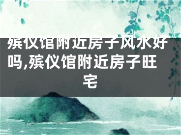 殡仪馆附近房子风水好吗,殡仪馆附近房子旺宅