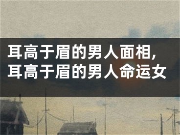 耳高于眉的男人面相,耳高于眉的男人命运女